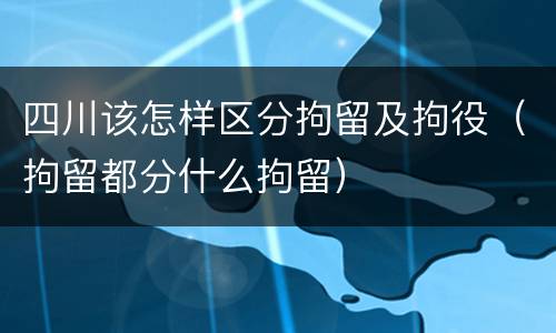 四川该怎样区分拘留及拘役（拘留都分什么拘留）