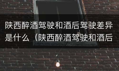 陕西醉酒驾驶和酒后驾驶差异是什么（陕西醉酒驾驶和酒后驾驶差异是什么处罚）