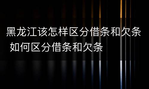 黑龙江该怎样区分借条和欠条 如何区分借条和欠条