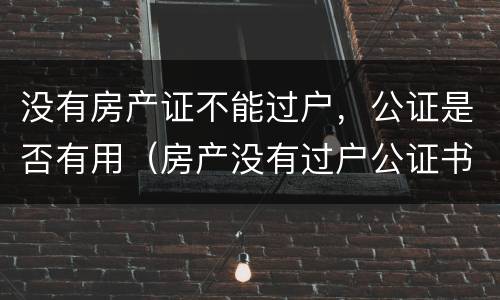 没有房产证不能过户，公证是否有用（房产没有过户公证书起作用吗?）
