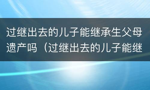 过继出去的儿子能继承生父母遗产吗（过继出去的儿子能继承生父母遗产吗）