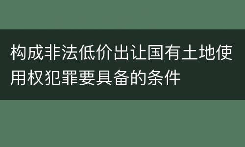 构成非法低价出让国有土地使用权犯罪要具备的条件