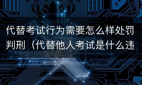 代替考试行为需要怎么样处罚判刑（代替他人考试是什么违法行为）