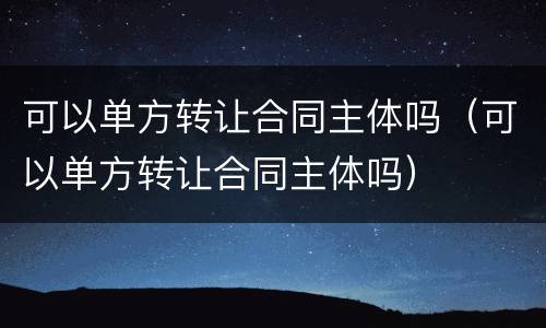 可以单方转让合同主体吗（可以单方转让合同主体吗）