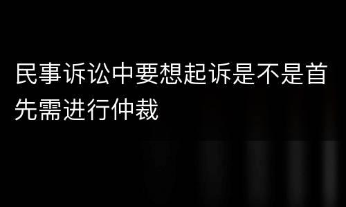 民事诉讼中要想起诉是不是首先需进行仲裁