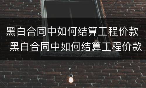 黑白合同中如何结算工程价款 黑白合同中如何结算工程价款金额
