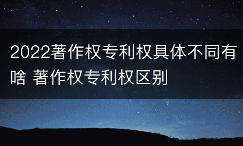 2022著作权专利权具体不同有啥 著作权专利权区别