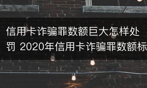 信用卡诈骗罪数额巨大怎样处罚 2020年信用卡诈骗罪数额标准