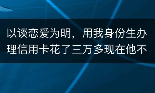以谈恋爱为明，用我身份生办理信用卡花了三万多现在他不还，也见不着他了