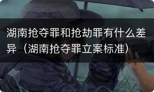 湖南抢夺罪和抢劫罪有什么差异（湖南抢夺罪立案标准）