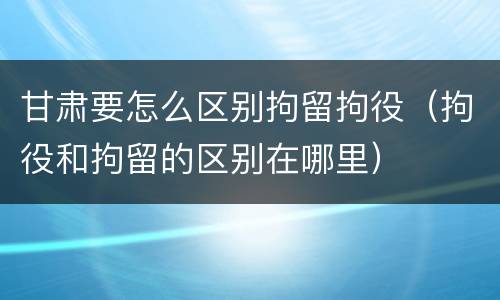 甘肃要怎么区别拘留拘役（拘役和拘留的区别在哪里）