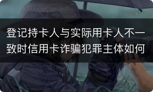 登记持卡人与实际用卡人不一致时信用卡诈骗犯罪主体如何认定