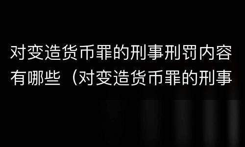 对变造货币罪的刑事刑罚内容有哪些（对变造货币罪的刑事刑罚内容有哪些）