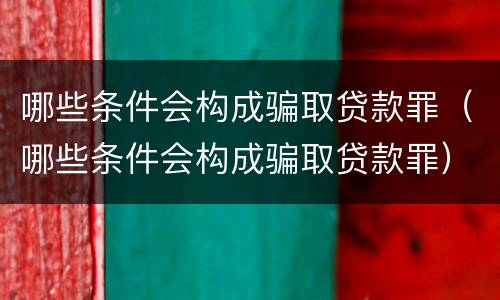 哪些条件会构成骗取贷款罪（哪些条件会构成骗取贷款罪）