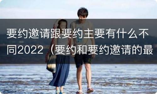 要约邀请跟要约主要有什么不同2022（要约和要约邀请的最大区别）
