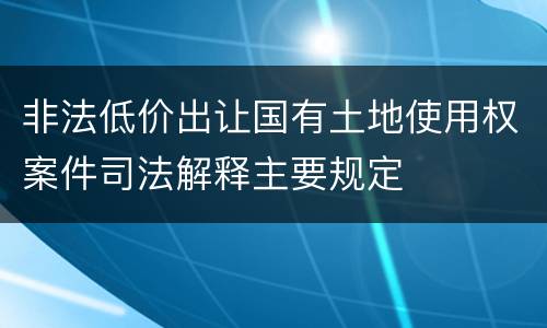 非法低价出让国有土地使用权案件司法解释主要规定