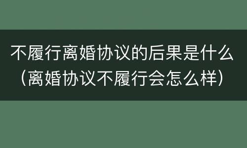 不履行离婚协议的后果是什么（离婚协议不履行会怎么样）
