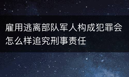 雇用逃离部队军人构成犯罪会怎么样追究刑事责任