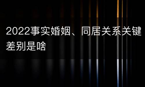 2022事实婚姻、同居关系关键差别是啥