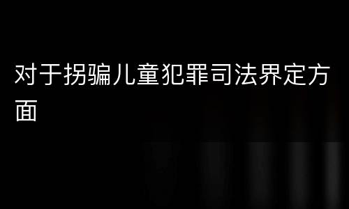 对于拐骗儿童犯罪司法界定方面