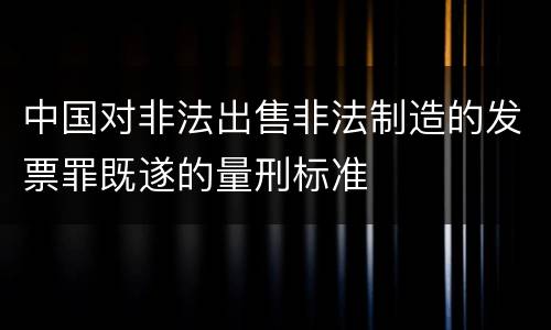 中国对非法出售非法制造的发票罪既遂的量刑标准