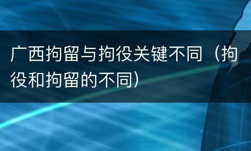 广西拘留与拘役关键不同（拘役和拘留的不同）