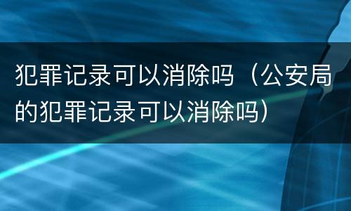 犯罪记录可以消除吗（公安局的犯罪记录可以消除吗）