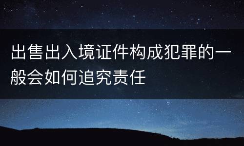 出售出入境证件构成犯罪的一般会如何追究责任