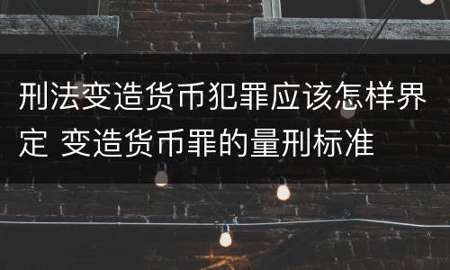 刑法变造货币犯罪应该怎样界定 变造货币罪的量刑标准
