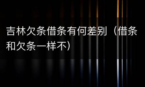 吉林欠条借条有何差别（借条和欠条一样不）