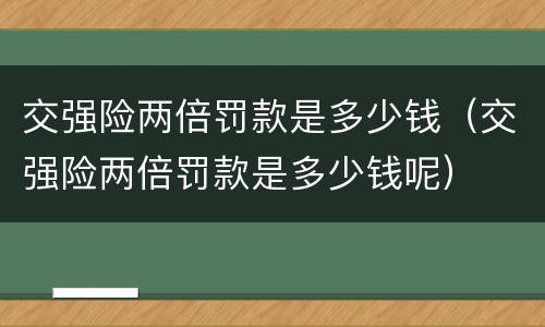交强险两倍罚款是多少钱（交强险两倍罚款是多少钱呢）