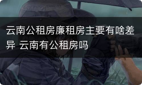 云南公租房廉租房主要有啥差异 云南有公租房吗