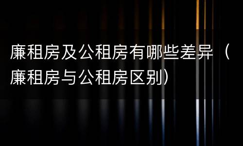 廉租房及公租房有哪些差异(廉租房与公租房区别)