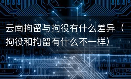 云南拘留与拘役有什么差异（拘役和拘留有什么不一样）