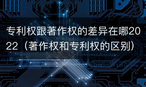 专利权跟著作权的差异在哪2022（著作权和专利权的区别）