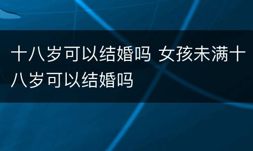 十八岁可以结婚吗 女孩未满十八岁可以结婚吗