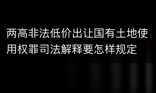 两高非法低价出让国有土地使用权罪司法解释要怎样规定