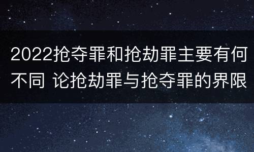 2022抢夺罪和抢劫罪主要有何不同 论抢劫罪与抢夺罪的界限