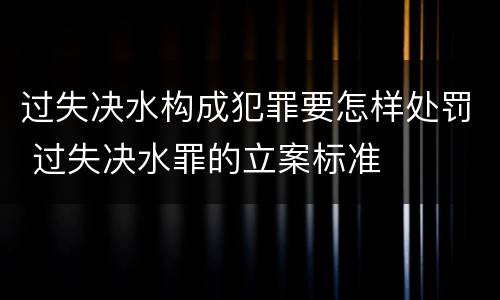 过失决水构成犯罪要怎样处罚 过失决水罪的立案标准