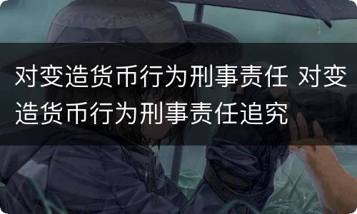 对变造货币行为刑事责任 对变造货币行为刑事责任追究
