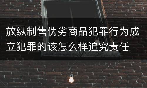 放纵制售伪劣商品犯罪行为成立犯罪的该怎么样追究责任