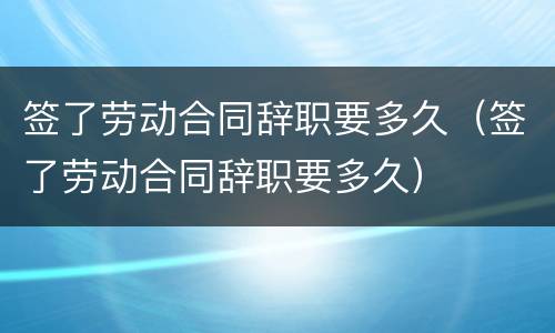 签了劳动合同辞职要多久（签了劳动合同辞职要多久）