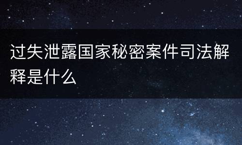 过失泄露国家秘密案件司法解释是什么