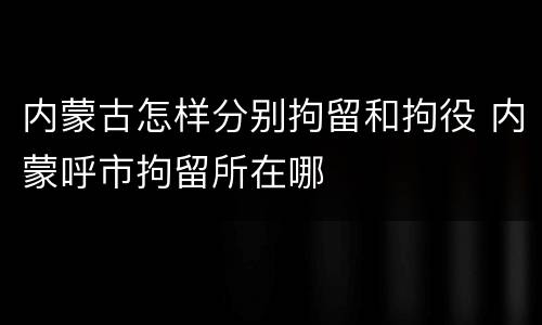 内蒙古怎样分别拘留和拘役 内蒙呼市拘留所在哪