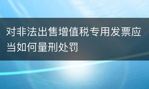 对非法出售增值税专用发票应当如何量刑处罚