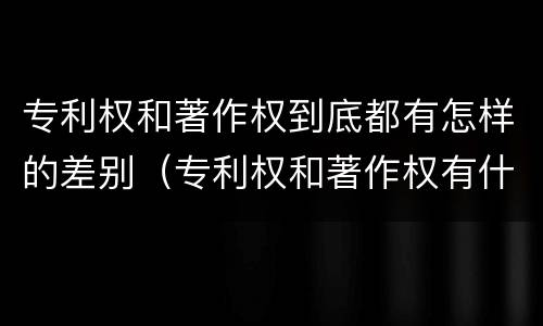 专利权和著作权到底都有怎样的差别（专利权和著作权有什么区别）