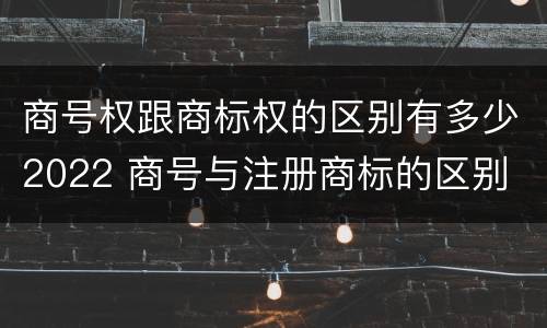 商号权跟商标权的区别有多少2022 商号与注册商标的区别