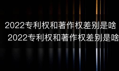 2022专利权和著作权差别是啥 2022专利权和著作权差别是啥呀