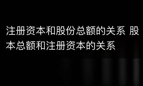 注册资本和股份总额的关系 股本总额和注册资本的关系