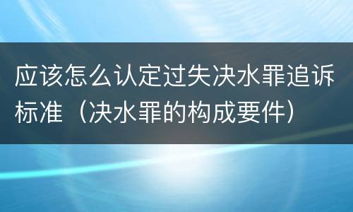 应该怎么认定过失决水罪追诉标准（决水罪的构成要件）